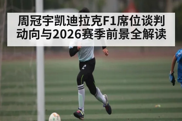 周冠宇凯迪拉克F1席位谈判动向与2026赛季前景全解读